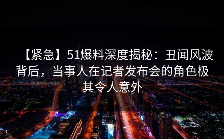 【紧急】51爆料深度揭秘：丑闻风波背后，当事人在记者发布会的角色极其令人意外