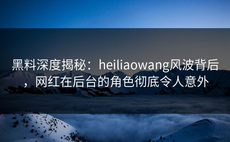 黑料深度揭秘：heiliaowang风波背后，网红在后台的角色彻底令人意外