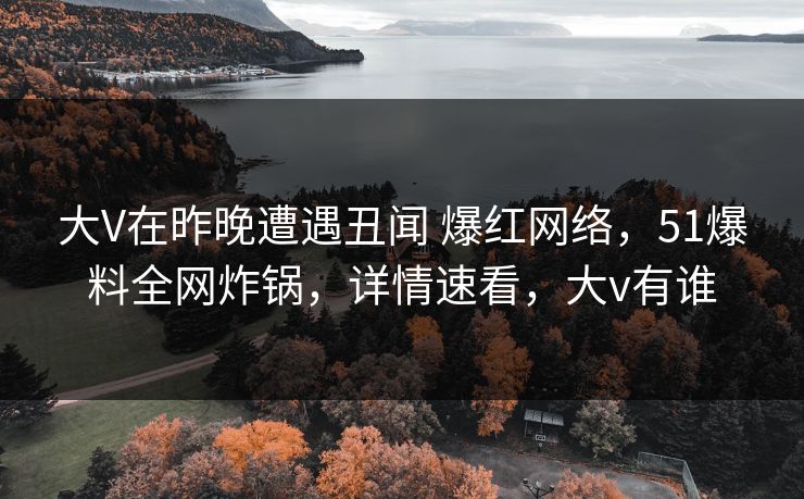 大V在昨晚遭遇丑闻 爆红网络，51爆料全网炸锅，详情速看，大v有谁