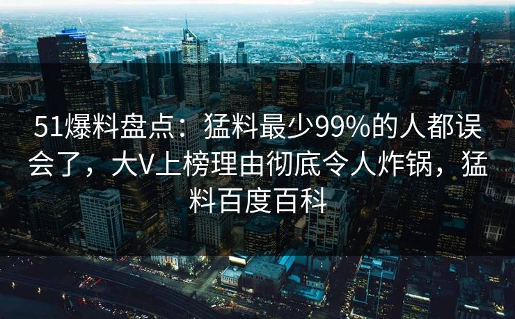 51爆料盘点:猛料最少99%的人都误会了,大V上榜理由彻底令人炸锅,猛料百度百科 51爆料盘点:猛料最少99%的人都误会了,大V上榜理由彻底令人炸锅,猛料百度百科