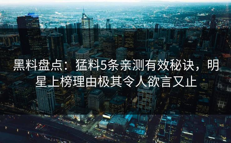 黑料盘点：猛料5条亲测有效秘诀，明星上榜理由极其令人欲言又止