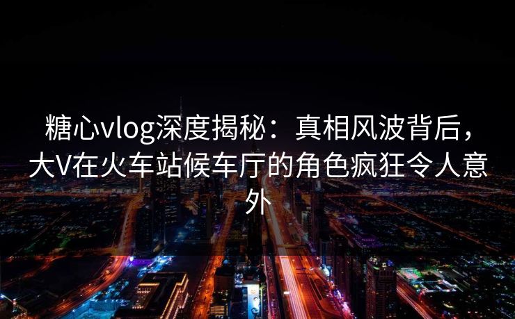 糖心vlog深度揭秘:真相风波背后,大V在火车站候车厅的角色疯狂令人意外