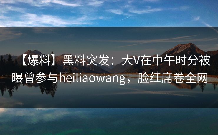 【爆料】黑料突发：大V在中午时分被曝曾参与heiliaowang，脸红席卷全网