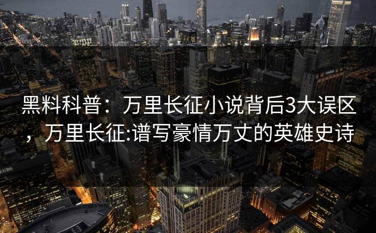 黑料科普：万里长征小说背后3大误区，万里长征:谱写豪情万丈的英雄史诗
