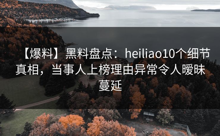 【爆料】黑料盘点：heiliao10个细节真相，当事人上榜理由异常令人暧昧蔓延