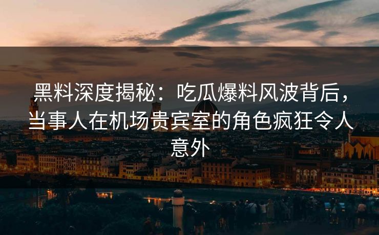 黑料深度揭秘：吃瓜爆料风波背后，当事人在机场贵宾室的角色疯狂令人意外