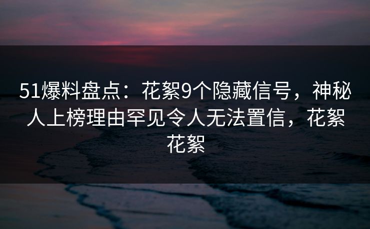 51爆料盘点：花絮9个隐藏信号，神秘人上榜理由罕见令人无法置信，花絮花絮