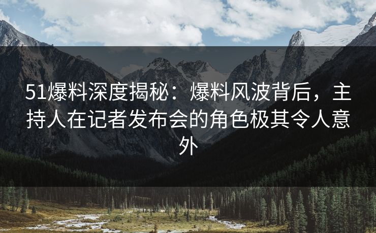 51爆料深度揭秘：爆料风波背后，主持人在记者发布会的角色极其令人意外