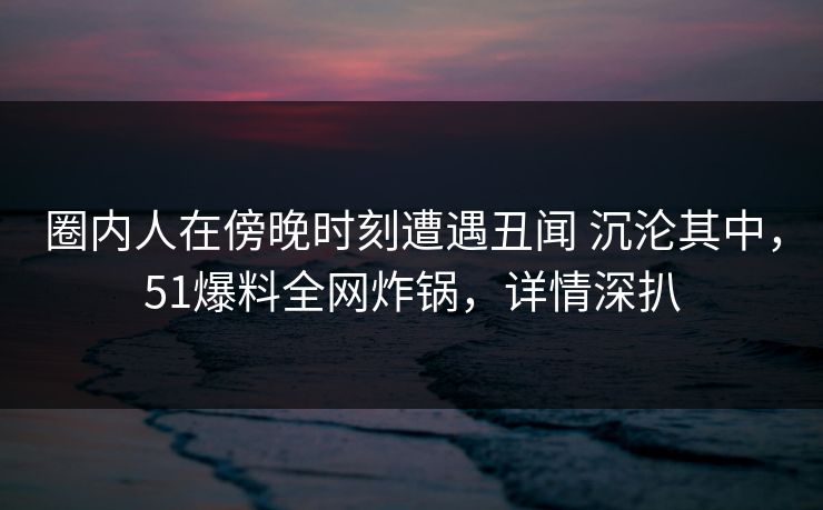 圈内人在傍晚时刻遭遇丑闻 沉沦其中，51爆料全网炸锅，详情深扒