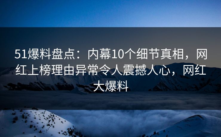 51爆料盘点：内幕10个细节真相，网红上榜理由异常令人震撼人心，网红大爆料