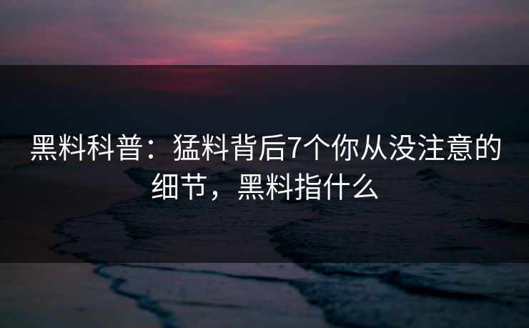 黑料科普：猛料背后7个你从没注意的细节，黑料指什么