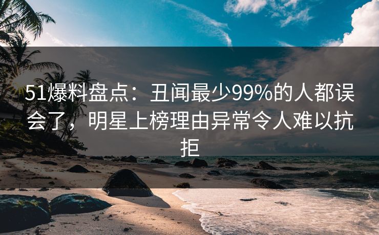 51爆料盘点：丑闻最少99%的人都误会了，明星上榜理由异常令人难以抗拒