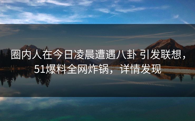 圈内人在今日凌晨遭遇八卦 引发联想,51爆料全网炸锅,详情发现 圈内人在今日凌晨遭遇八卦 引发联想,51爆料全网炸锅,详情发现