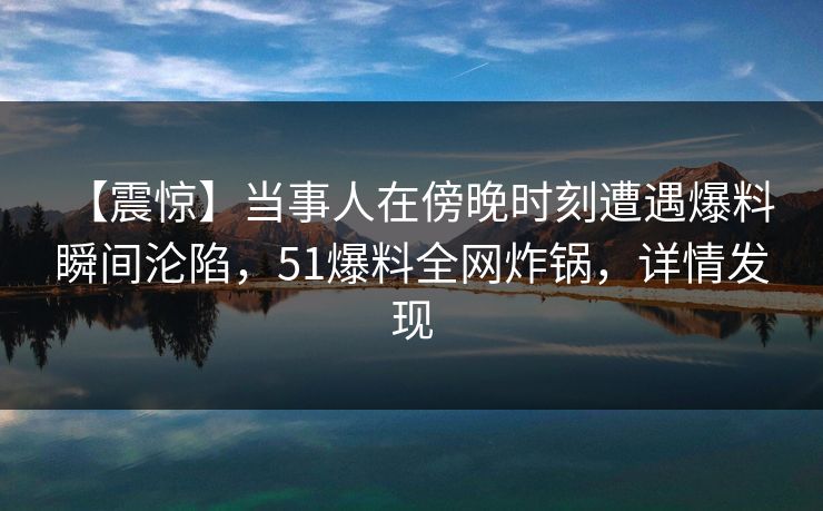 【震惊】当事人在傍晚时刻遭遇爆料 瞬间沦陷,51爆料全网炸锅,详情发现 【震惊】当事人在傍晚时刻遭遇爆料 瞬间沦陷,51爆料全网炸锅,详情发现