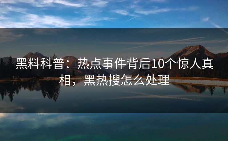 黑料科普：热点事件背后10个惊人真相，黑热搜怎么处理