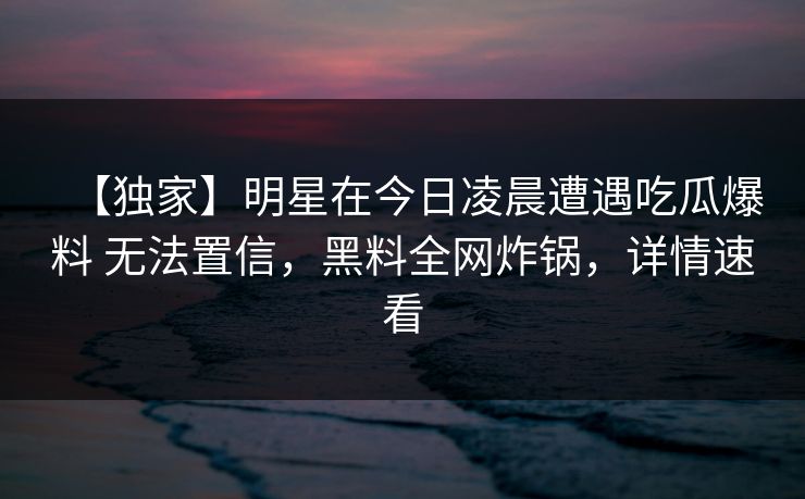 【独家】明星在今日凌晨遭遇吃瓜爆料 无法置信，黑料全网炸锅，详情速看
