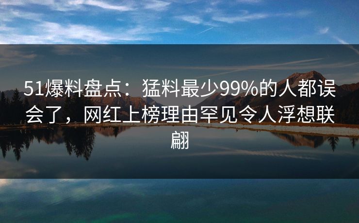51爆料盘点：猛料最少99%的人都误会了，网红上榜理由罕见令人浮想联翩
