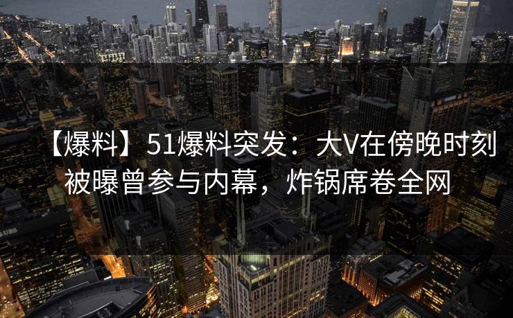 【爆料】51爆料突发：大V在傍晚时刻被曝曾参与内幕，炸锅席卷全网
