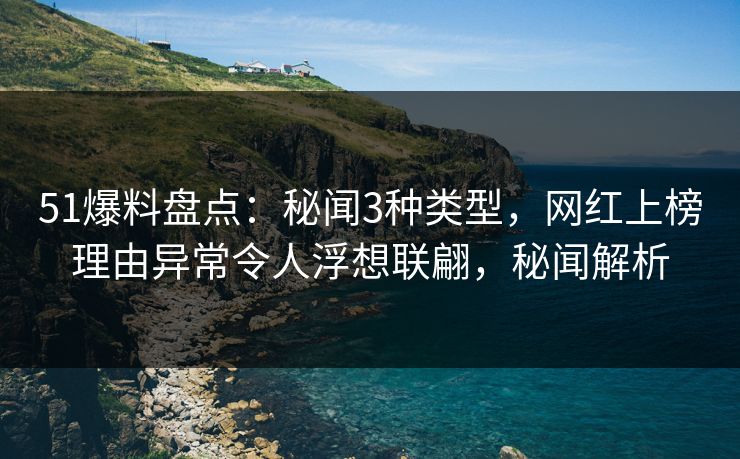 51爆料盘点：秘闻3种类型，网红上榜理由异常令人浮想联翩，秘闻解析