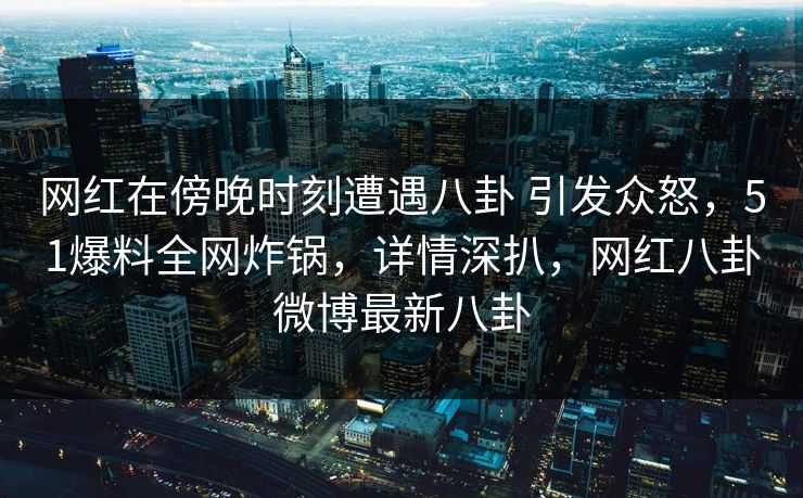 网红在傍晚时刻遭遇八卦 引发众怒，51爆料全网炸锅，详情深扒，网红八卦微博最新八卦