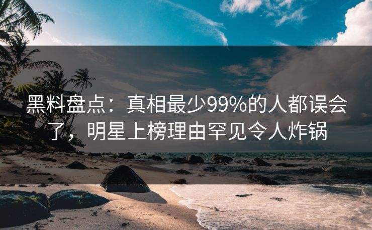 黑料盘点：真相最少99%的人都误会了，明星上榜理由罕见令人炸锅