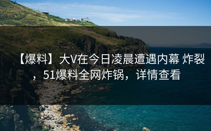 【爆料】大V在今日凌晨遭遇内幕 炸裂，51爆料全网炸锅，详情查看