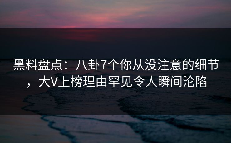 黑料盘点：八卦7个你从没注意的细节，大V上榜理由罕见令人瞬间沦陷