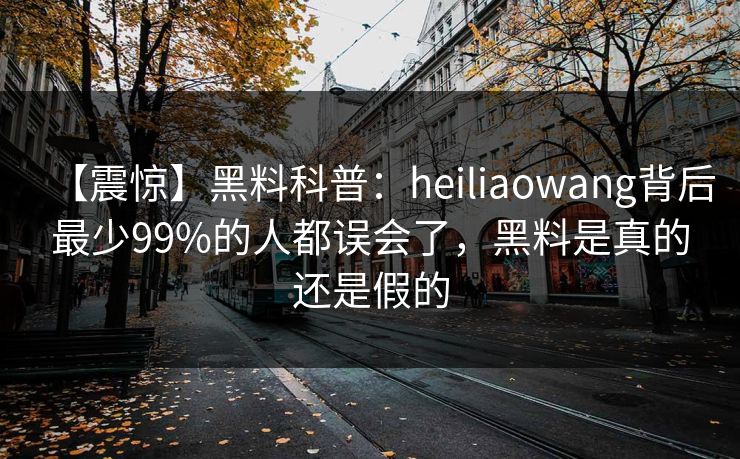 【震惊】黑料科普：heiliaowang背后最少99%的人都误会了，黑料是真的还是假的
