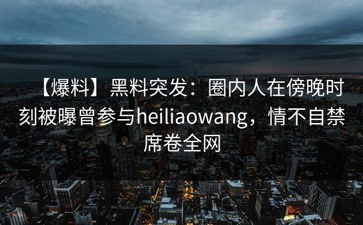 【爆料】黑料突发：圈内人在傍晚时刻被曝曾参与heiliaowang，情不自禁席卷全网
