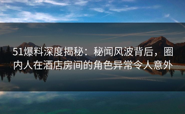 51爆料深度揭秘：秘闻风波背后，圈内人在酒店房间的角色异常令人意外