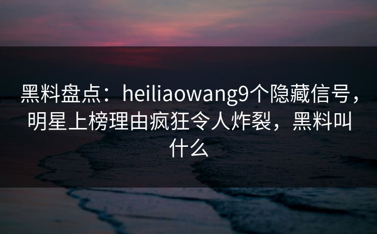 黑料盘点：heiliaowang9个隐藏信号，明星上榜理由疯狂令人炸裂，黑料叫什么
