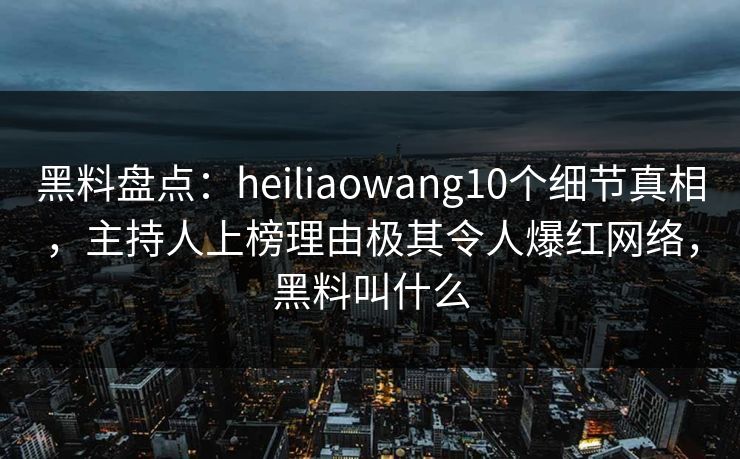 黑料盘点：heiliaowang10个细节真相，主持人上榜理由极其令人爆红网络，黑料叫什么