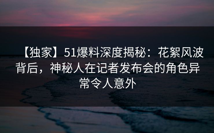 【独家】51爆料深度揭秘：花絮风波背后，神秘人在记者发布会的角色异常令人意外