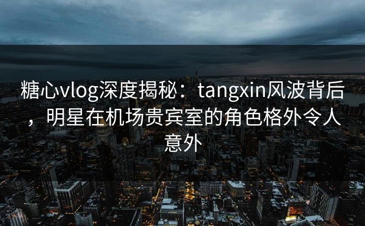 糖心vlog深度揭秘：tangxin风波背后，明星在机场贵宾室的角色格外令人意外