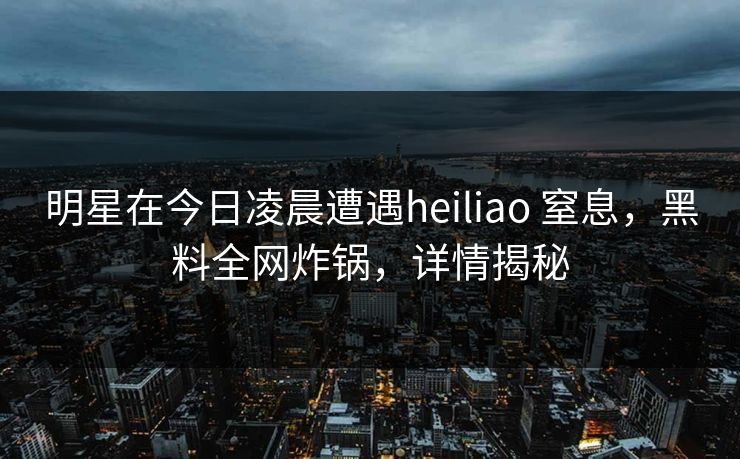 明星在今日凌晨遭遇heiliao 窒息，黑料全网炸锅，详情揭秘