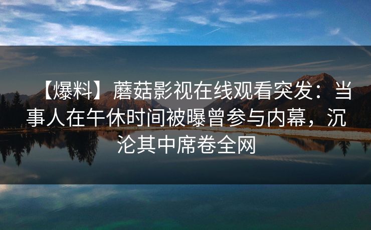 【爆料】蘑菇影视在线观看突发:当事人在午休时间被曝曾参与内幕,沉沦其中席卷全网