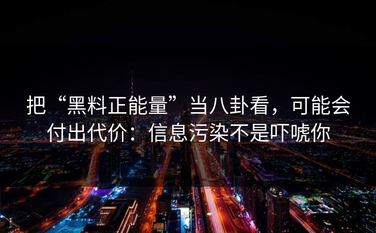 把“黑料正能量”当八卦看,可能会付出代价:信息污染不是吓唬你