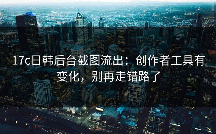 17c日韩后台截图流出：创作者工具有变化，别再走错路了