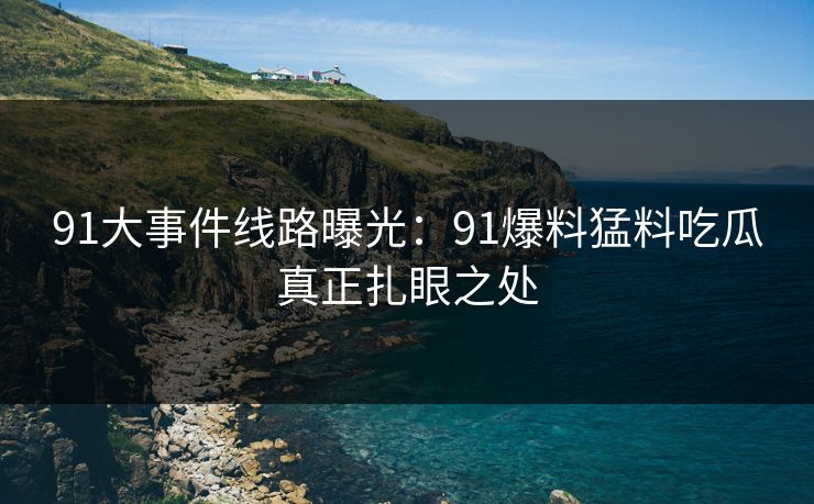 91大事件线路曝光：91爆料猛料吃瓜真正扎眼之处