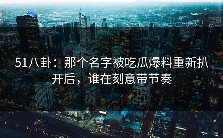 51八卦:那个名字被吃瓜爆料重新扒开后,谁在刻意带节奏