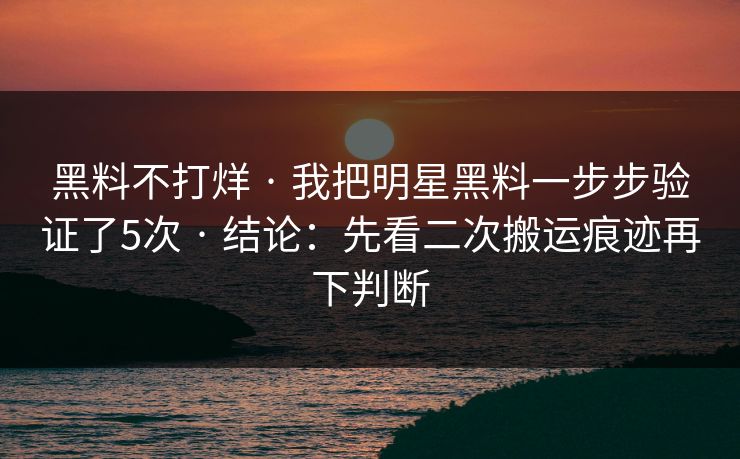 黑料不打烊 · 我把明星黑料一步步验证了5次 · 结论：先看二次搬运痕迹再下判断