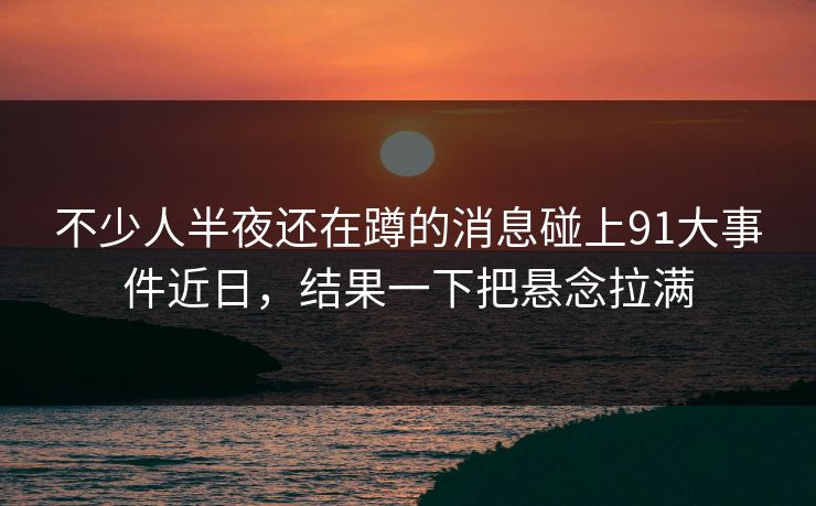 不少人半夜还在蹲的消息碰上91大事件近日,结果一下把悬念拉满