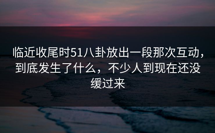 临近收尾时51八卦放出一段那次互动,到底发生了什么,不少人到现在还没缓过来