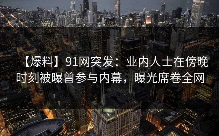 【爆料】91网突发：业内人士在傍晚时刻被曝曾参与内幕，曝光席卷全网