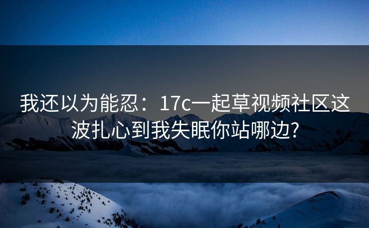 我还以为能忍:17c一起草视频社区这波扎心到我失眠你站哪边? 我还以为能忍:17c一起草视频社区这波扎心到我失眠你站哪边?