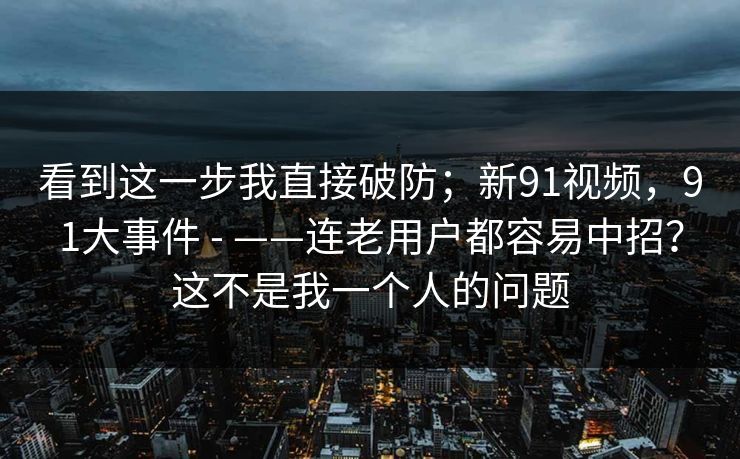 看到这一步我直接破防;新91视频,91大事件 - ——连老用户都容易中招?这不是我一个人的问题 看到这一步我直接破防;新91视频,91大事件 - ——连老用户都容易中招?这不是我一个人的问题