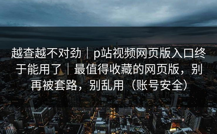 越查越不对劲|p站视频网页版入口终于能用了|最值得收藏的网页版,别再被套路,别乱用(账号安全) 越查越不对劲|p站视频网页版入口终于能用了|最值得收藏的网页版,别再被套路,别乱用(账号安全)