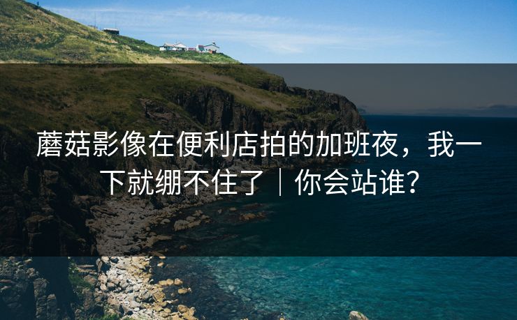 蘑菇影像在便利店拍的加班夜，我一下就绷不住了｜你会站谁？