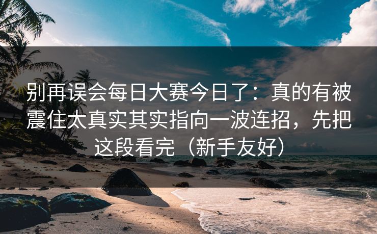 别再误会每日大赛今日了：真的有被震住太真实其实指向一波连招，先把这段看完（新手友好）