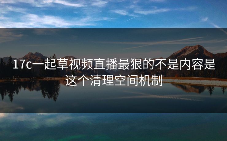 17c一起草视频直播最狠的不是内容是这个清理空间机制